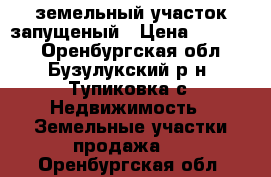  земельный участок запущеный › Цена ­ 50 000 - Оренбургская обл., Бузулукский р-н, Тупиковка с. Недвижимость » Земельные участки продажа   . Оренбургская обл.